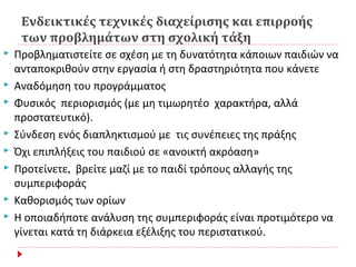 Ενδεικτικές τεχνικές διαχείρισης και επιρροής
των προβλημάτων στη σχολική τάξη
 Προβληματιστείτε σε σχέση με τη δυνατότητα κάποιων παιδιών να
ανταποκριθούν στην εργασία ή στη δραστηριότητα που κάνετε
 Αναδόμηση του προγράμματος
 Φυσικός περιορισμός (με μη τιμωρητέο χαρακτήρα, αλλά
προστατευτικό).
 Σύνδεση ενός διαπληκτισμού με τις συνέπειες της πράξης
 Όχι επιπλήξεις του παιδιού σε «ανοικτή ακρόαση»
 Προτείνετε, βρείτε μαζί με το παιδί τρόπους αλλαγής της
συμπεριφοράς
 Καθορισμός των ορίων
 Η οποιαδήποτε ανάλυση της συμπεριφοράς είναι προτιμότερο να
γίνεται κατά τη διάρκεια εξέλιξης του περιστατικού.
 