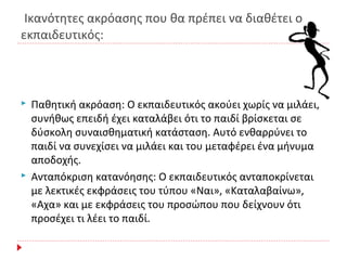 Ικανότητες ακρόασης που θα πρέπει να διαθέτει ο
εκπαιδευτικός:
 Παθητική ακρόαση: Ο εκπαιδευτικός ακούει χωρίς να μιλάει,
συνήθως επειδή έχει καταλάβει ότι το παιδί βρίσκεται σε
δύσκολη συναισθηματική κατάσταση. Αυτό ενθαρρύνει το
παιδί να συνεχίσει να μιλάει και του μεταφέρει ένα μήνυμα
αποδοχής.
 Ανταπόκριση κατανόησης: Ο εκπαιδευτικός ανταποκρίνεται
με λεκτικές εκφράσεις του τύπου «Ναι», «Καταλαβαίνω»,
«Αχα» και με εκφράσεις του προσώπου που δείχνουν ότι
προσέχει τι λέει το παιδί.
 