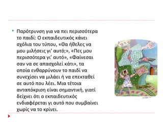  Παρότρυνση για να πει περισσότερα
το παιδί: Ο εκπαιδευτικός κάνει
σχόλια του τύπου, «Θα ήθελες να
μου μιλήσεις γι’ αυτό;», «Πες μου
περισσότερα γι’ αυτό», «Φαίνεσαι
σαν να σε απασχολεί κάτι», τα
οποία ενθαρρύνουν το παιδί να
συνεχίσει να μιλάει ή να επεκταθεί
σε αυτό που λέει. Μια τέτοια
ανταπόκριση είναι σημαντική, γιατί
δείχνει ότι ο εκπαιδευτικός
ενδιαφέρεται γι αυτό που συμβαίνει
χωρίς να το κρίνει.
 