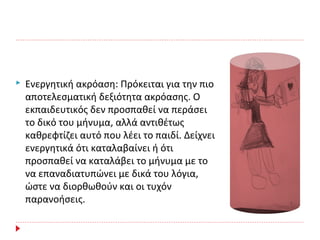  Ενεργητική ακρόαση: Πρόκειται για την πιο
αποτελεσματική δεξιότητα ακρόασης. Ο
εκπαιδευτικός δεν προσπαθεί να περάσει
το δικό του μήνυμα, αλλά αντιθέτως
καθρεφτίζει αυτό που λέει το παιδί. Δείχνει
ενεργητικά ότι καταλαβαίνει ή ότι
προσπαθεί να καταλάβει το μήνυμα με το
να επαναδιατυπώνει με δικά του λόγια,
ώστε να διορθωθούν και οι τυχόν
παρανοήσεις.
 