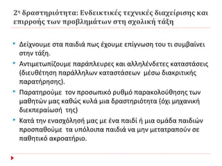 2η
δραστηριότητα: Ενδεικτικές τεχνικές διαχείρισης και
επιρροής των προβλημάτων στη σχολική τάξη
 Δείχνουμε στα παιδιά πως έχουμε επίγνωση του τι συμβαίνει
στην τάξη.
 Αντιμετωπίζουμε παράπλευρες και αλληλένδετες καταστάσεις
(διευθέτηση παράλληλων καταστάσεων μέσω διακριτικής
παρατήρησης).
 Παρατηρούμε τον προσωπικό ρυθμό παρακολούθησης των
μαθητών μας καθώς κυλά μια δραστηριότητα (όχι μηχανική
διεκπεραίωσή της)
 Κατά την ενασχόλησή μας με ένα παιδί ή μια ομάδα παιδιών
προσπαθούμε τα υπόλοιπα παιδιά να μην μετατραπούν σε
παθητικό ακροατήριο.
 