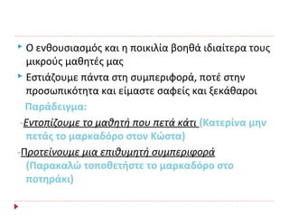  Ο ενθουσιασμός και η ποικιλία βοηθά ιδιαίτερα τους
μικρούς μαθητές μας
 Εστιάζουμε πάντα στη συμπεριφορά, ποτέ στην
προσωπικότητα και είμαστε σαφείς και ξεκάθαροι
Παράδειγμα:
-Εντοπίζουμε το μαθητή που πετά κάτι (Κατερίνα μην
πετάς το μαρκαδόρο στον Κώστα)
-Προτείνουμε μια επιθυμητή συμπεριφορά
(Παρακαλώ τοποθετήστε το μαρκαδόρο στο
ποτηράκι)
 