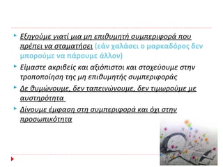  Εξηγούμε γιατί μια μη επιθυμητή συμπεριφορά που
πρέπει να σταματήσει (εάν χαλάσει ο μαρκαδόρος δεν
μπορούμε να πάρουμε άλλον)
 Είμαστε ακριβείς και αξιόπιστοι και στοχεύουμε στην
τροποποίηση της μη επιθυμητής συμπεριφοράς
 Δε θυμώνουμε, δεν ταπεινώνουμε, δεν τιμωρούμε με
αυστηρότητα
 Δίνουμε έμφαση στη συμπεριφορά και όχι στην
προσωπικότητα
 
