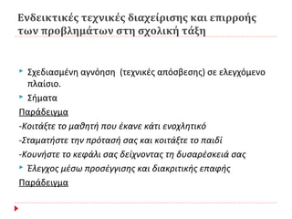 Ενδεικτικές τεχνικές διαχείρισης και επιρροής
των προβλημάτων στη σχολική τάξη
 Σχεδιασμένη αγνόηση (τεχνικές απόσβεσης) σε ελεγχόμενο
πλαίσιο.
 Σήματα
Παράδειγμα
-Κοιτάξτε το μαθητή που έκανε κάτι ενοχλητικό
-Σταματήστε την πρότασή σας και κοιτάξτε το παιδί
-Κουνήστε το κεφάλι σας δείχνοντας τη δυσαρέσκειά σας
 Έλεγχος μέσω προσέγγισης και διακριτικής επαφής
Παράδειγμα
 