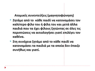 Ατομικές συνεντεύξεις (μαγνητοφώνηση)
 Ζητάμε από το κάθε παιδί να κατονομάσει τον
καλύτερο φίλο του ή φίλη του και μετά άλλα
παιδιά που τα έχει φίλους ζητώντας σε όλες τις
περιπτώσεις να αιτιολογήσει γιατί επιλέγει τον
καθένα.
 Στη συνέχεια ζητάμε από το κάθε παιδί να
κατονομάσει τα παιδιά με τα οποία δεν έπαιζε
συνήθως και γιατί.
 