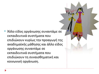  Άλλο είδος οργάνωσης συναντάμε σε
εκπαιδευτικά συστήματα που
επιδιώκουν κυρίως την προαγωγή της
ακαδημαϊκής μάθησης και άλλο είδος
οργάνωσης συναντάμε σε
εκπαιδευτικά συστήματα που
επιδιώκουν τη συναισθηματική και
κοινωνική οργάνωση.
 