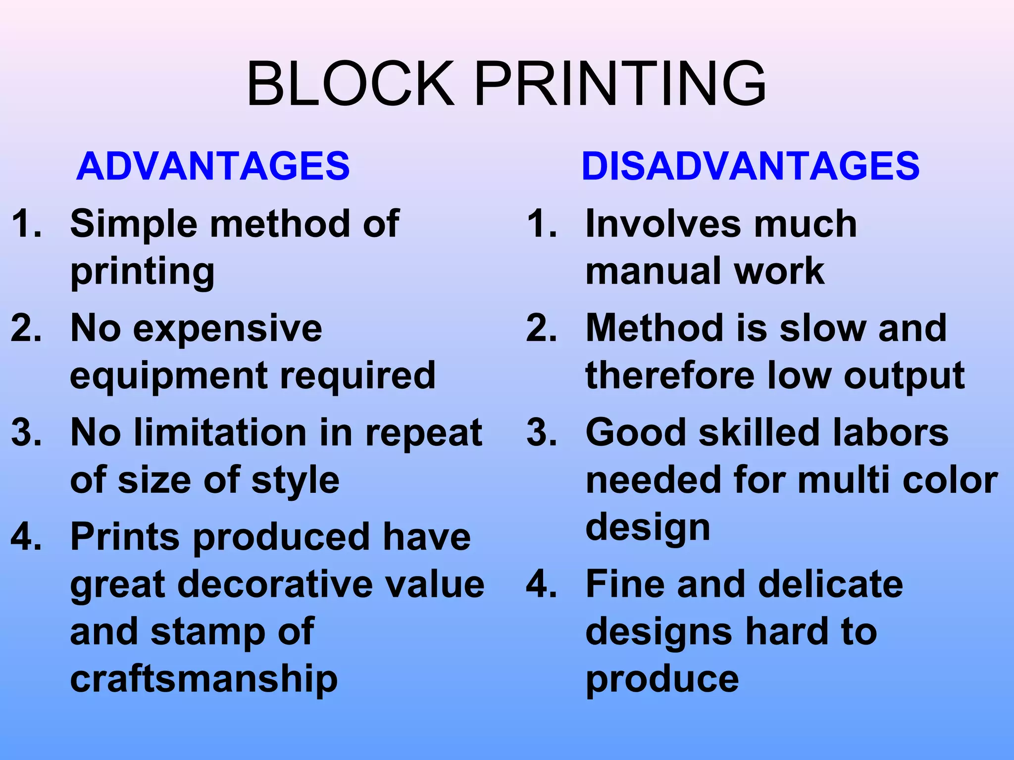 BLOCK PRINTING
     ADVANTAGES                     DISADVANTAGES
1.   Simple method of          1.   Involves much
     printing                       manual work
2.   No expensive              2.   Method is slow and
     equipment required             therefore low output
3.   No limitation in repeat   3.   Good skilled labors
     of size of style               needed for multi color
4.   Prints produced have           design
     great decorative value    4.   Fine and delicate
     and stamp of                   designs hard to
     craftsmanship                  produce
 