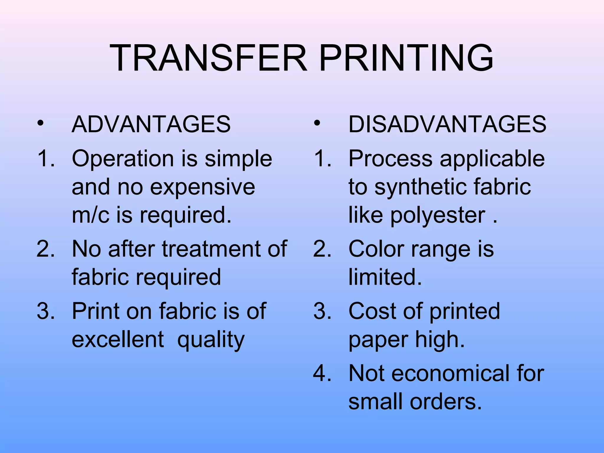 TRANSFER PRINTING
•  ADVANTAGES              •    DISADVANTAGES
1. Operation is simple     1.   Process applicable
   and no expensive             to synthetic fabric
   m/c is required.             like polyester .
2. No after treatment of   2.   Color range is
   fabric required              limited.
3. Print on fabric is of   3.   Cost of printed
   excellent quality            paper high.
                           4.   Not economical for
                                small orders.
 