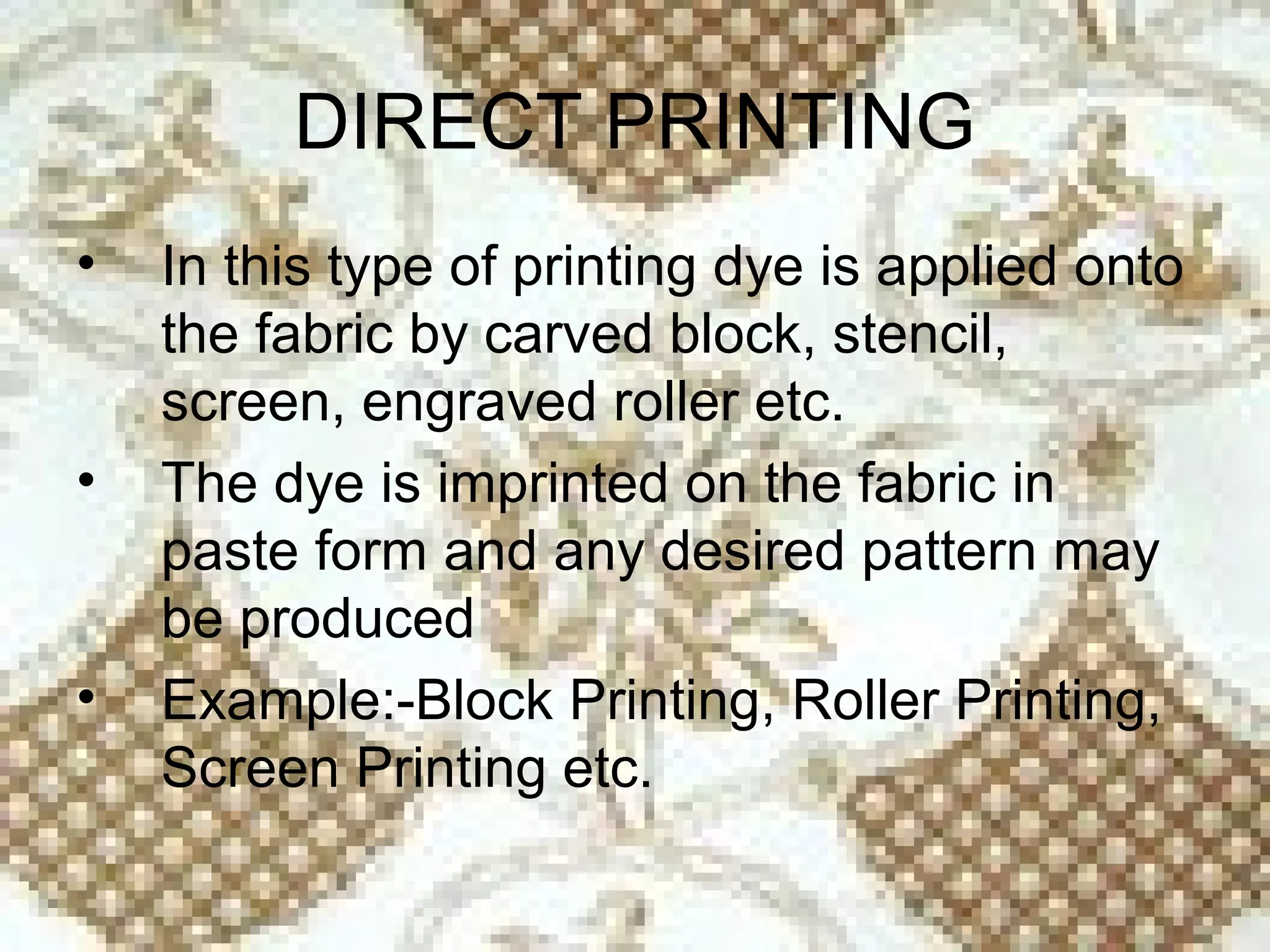 DIRECT PRINTING
•   In this type of printing dye is applied onto
    the fabric by carved block, stencil,
    screen, engraved roller etc.
•   The dye is imprinted on the fabric in
    paste form and any desired pattern may
    be produced
•   Example:-Block Printing, Roller Printing,
    Screen Printing etc.
 