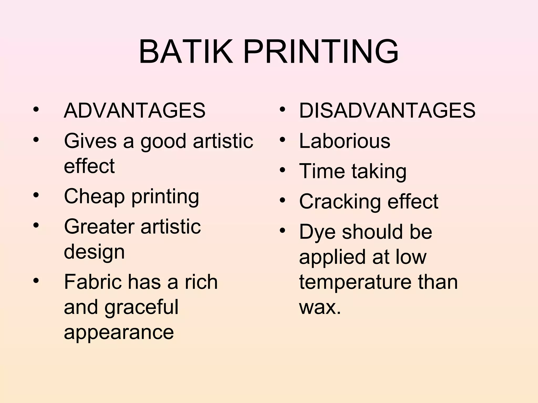 BATIK PRINTING
•   ADVANTAGES              •   DISADVANTAGES
•   Gives a good artistic   •   Laborious
    effect                  •   Time taking
•   Cheap printing          •   Cracking effect
•   Greater artistic        •   Dye should be
    design                      applied at low
•   Fabric has a rich           temperature than
    and graceful                wax.
    appearance
 