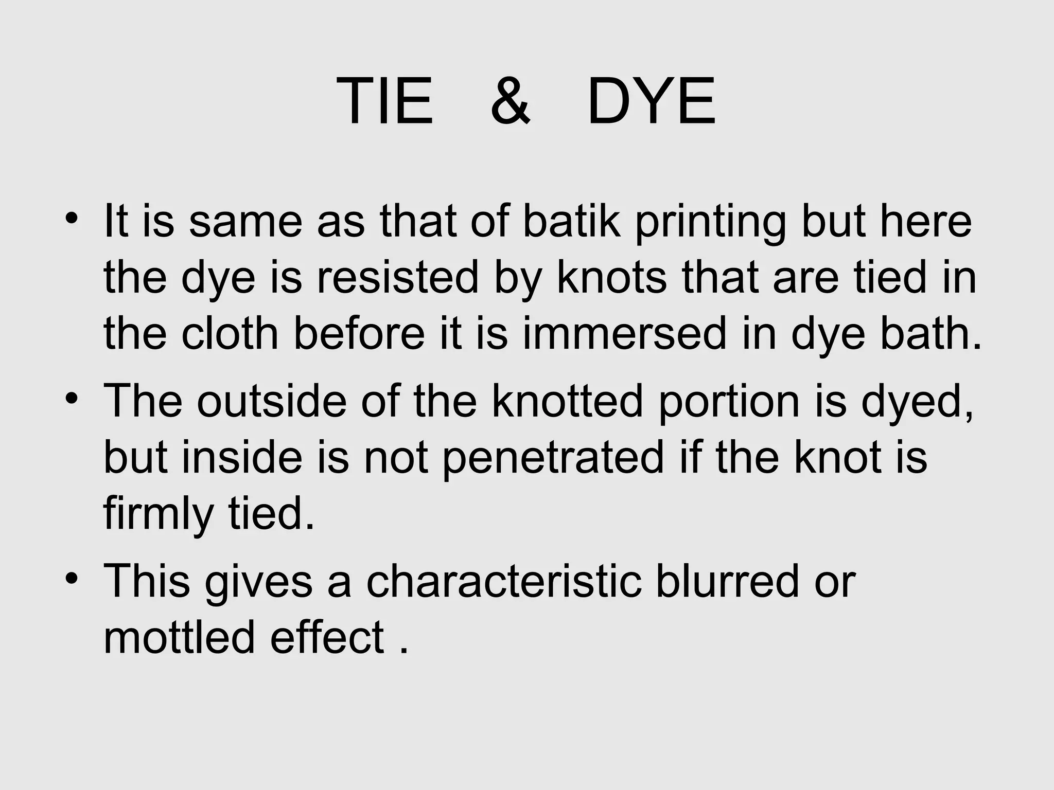 TIE & DYE
• It is same as that of batik printing but here
  the dye is resisted by knots that are tied in
  the cloth before it is immersed in dye bath.
• The outside of the knotted portion is dyed,
  but inside is not penetrated if the knot is
  firmly tied.
• This gives a characteristic blurred or
  mottled effect .
 