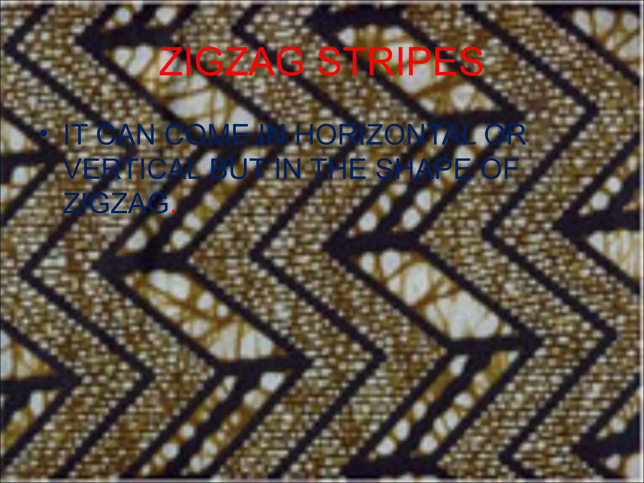 ZIGZAG STRIPES
• IT CAN COME IN HORIZONTAL OR
  VERTICAL BUT IN THE SHAPE OF
  ZIGZAG.
 