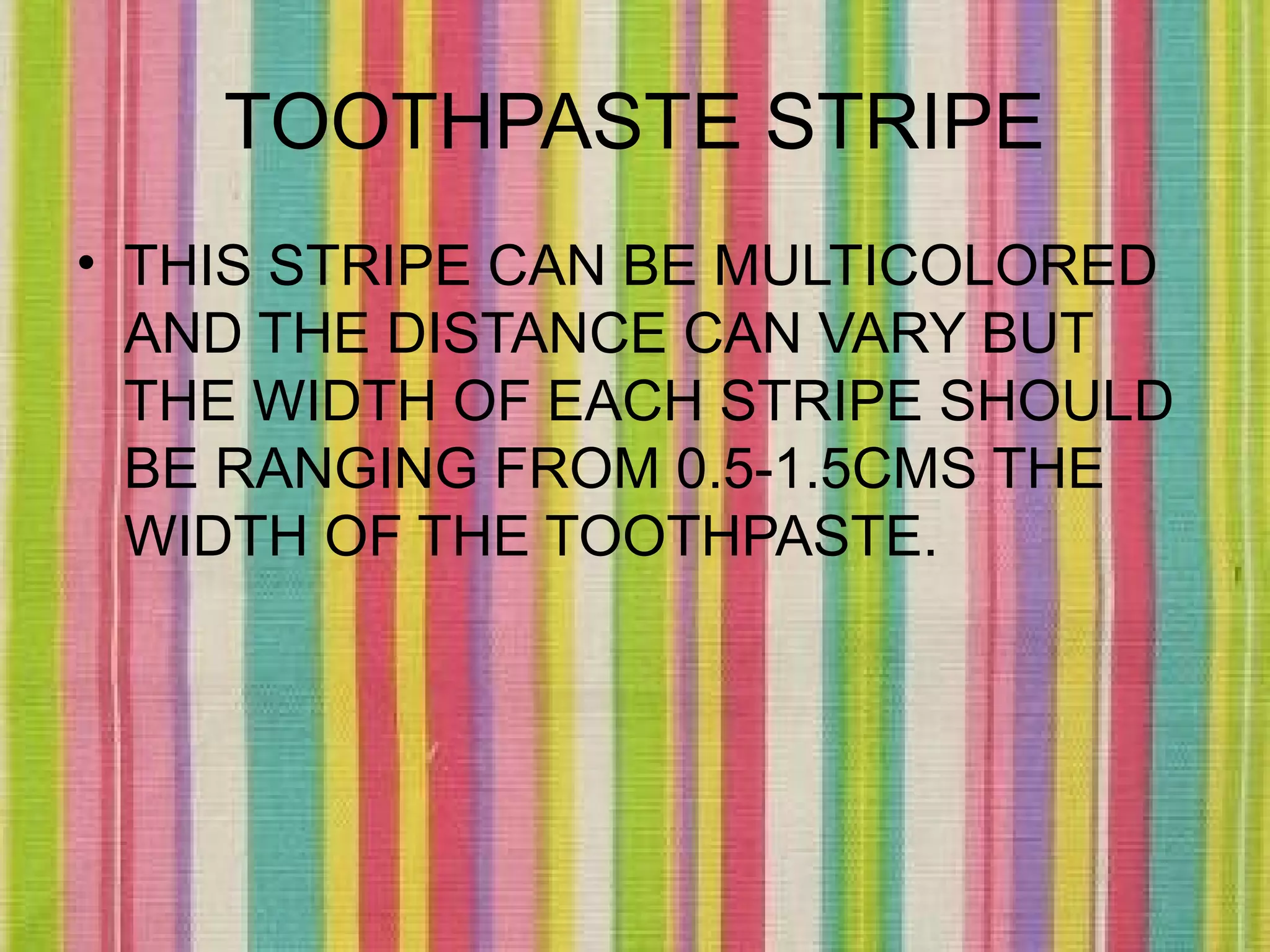TOOTHPASTE STRIPE
• THIS STRIPE CAN BE MULTICOLORED
  AND THE DISTANCE CAN VARY BUT
  THE WIDTH OF EACH STRIPE SHOULD
  BE RANGING FROM 0.5-1.5CMS THE
  WIDTH OF THE TOOTHPASTE.
 