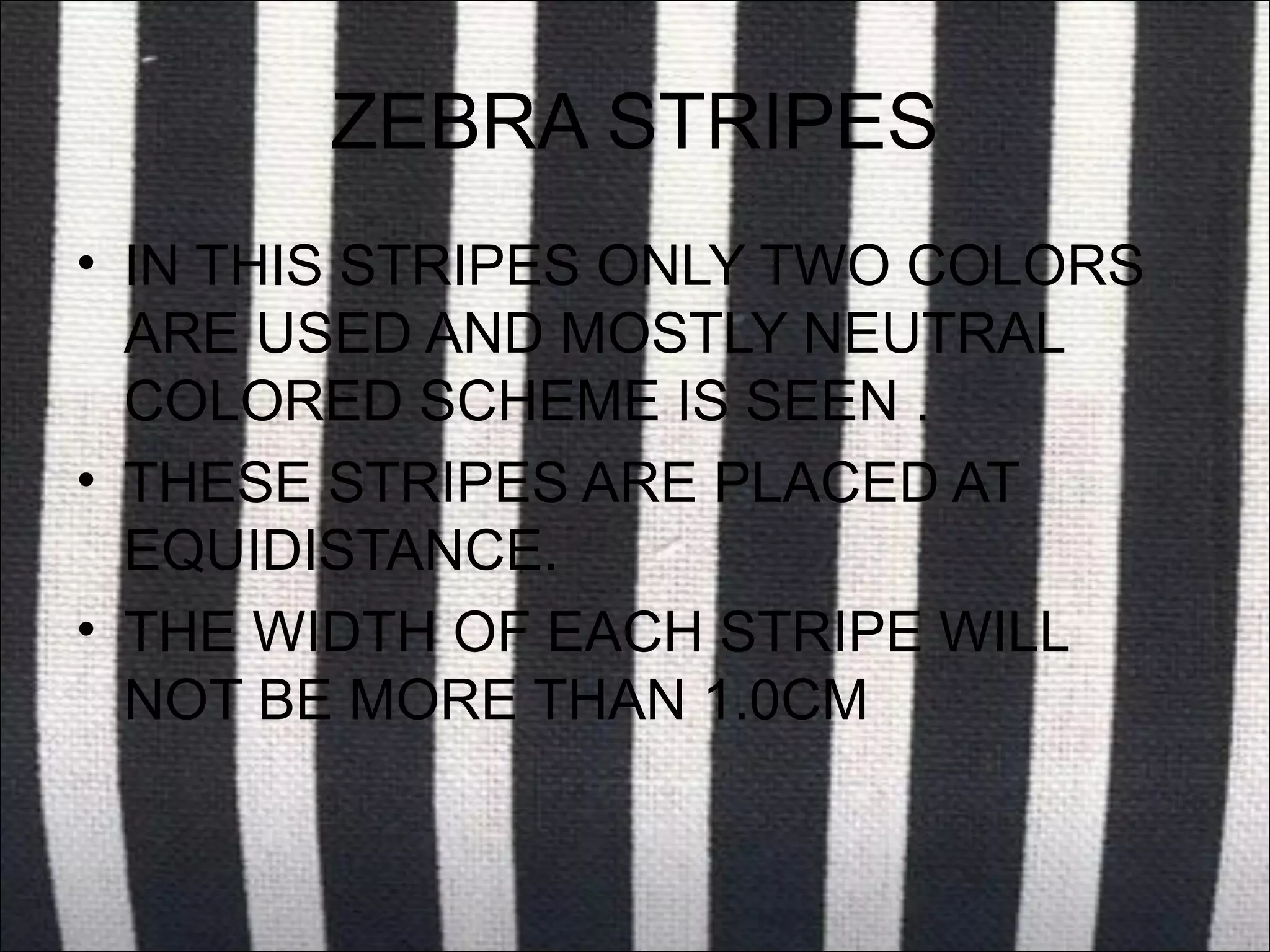 ZEBRA STRIPES
• IN THIS STRIPES ONLY TWO COLORS
  ARE USED AND MOSTLY NEUTRAL
  COLORED SCHEME IS SEEN .
• THESE STRIPES ARE PLACED AT
  EQUIDISTANCE.
• THE WIDTH OF EACH STRIPE WILL
  NOT BE MORE THAN 1.0CM
 