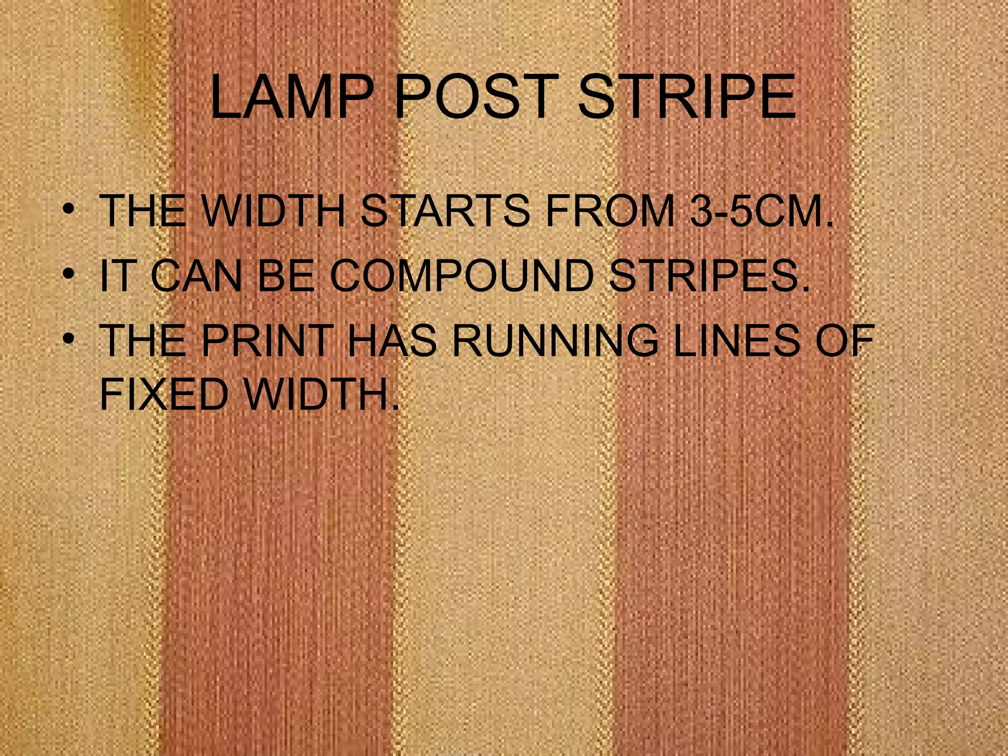 LAMP POST STRIPE
• THE WIDTH STARTS FROM 3-5CM.
• IT CAN BE COMPOUND STRIPES.
• THE PRINT HAS RUNNING LINES OF
  FIXED WIDTH.
 