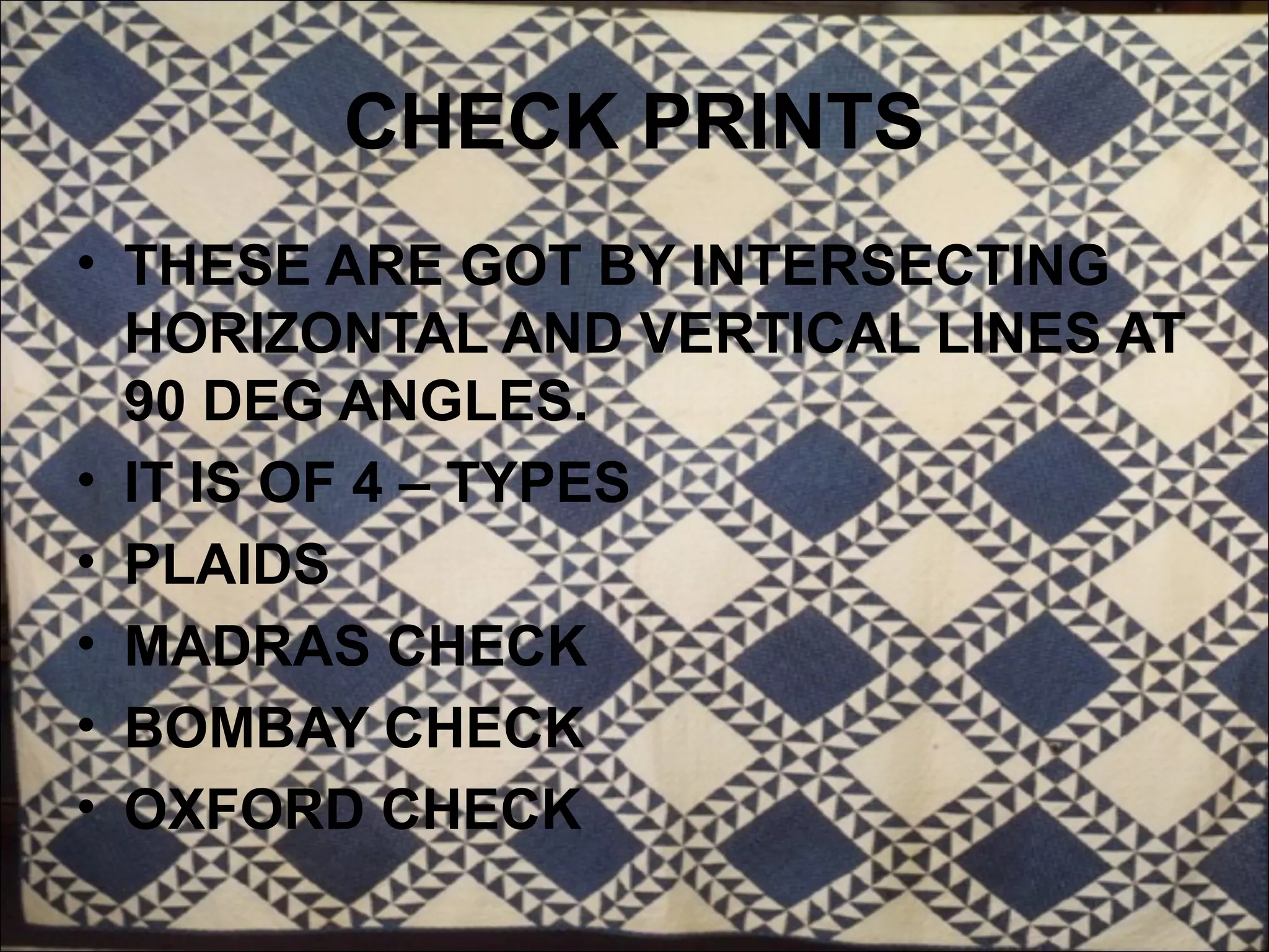 CHECK PRINTS
• THESE ARE GOT BY INTERSECTING
  HORIZONTAL AND VERTICAL LINES AT
  90 DEG ANGLES.
• IT IS OF 4 – TYPES
• PLAIDS
• MADRAS CHECK
• BOMBAY CHECK
• OXFORD CHECK
 