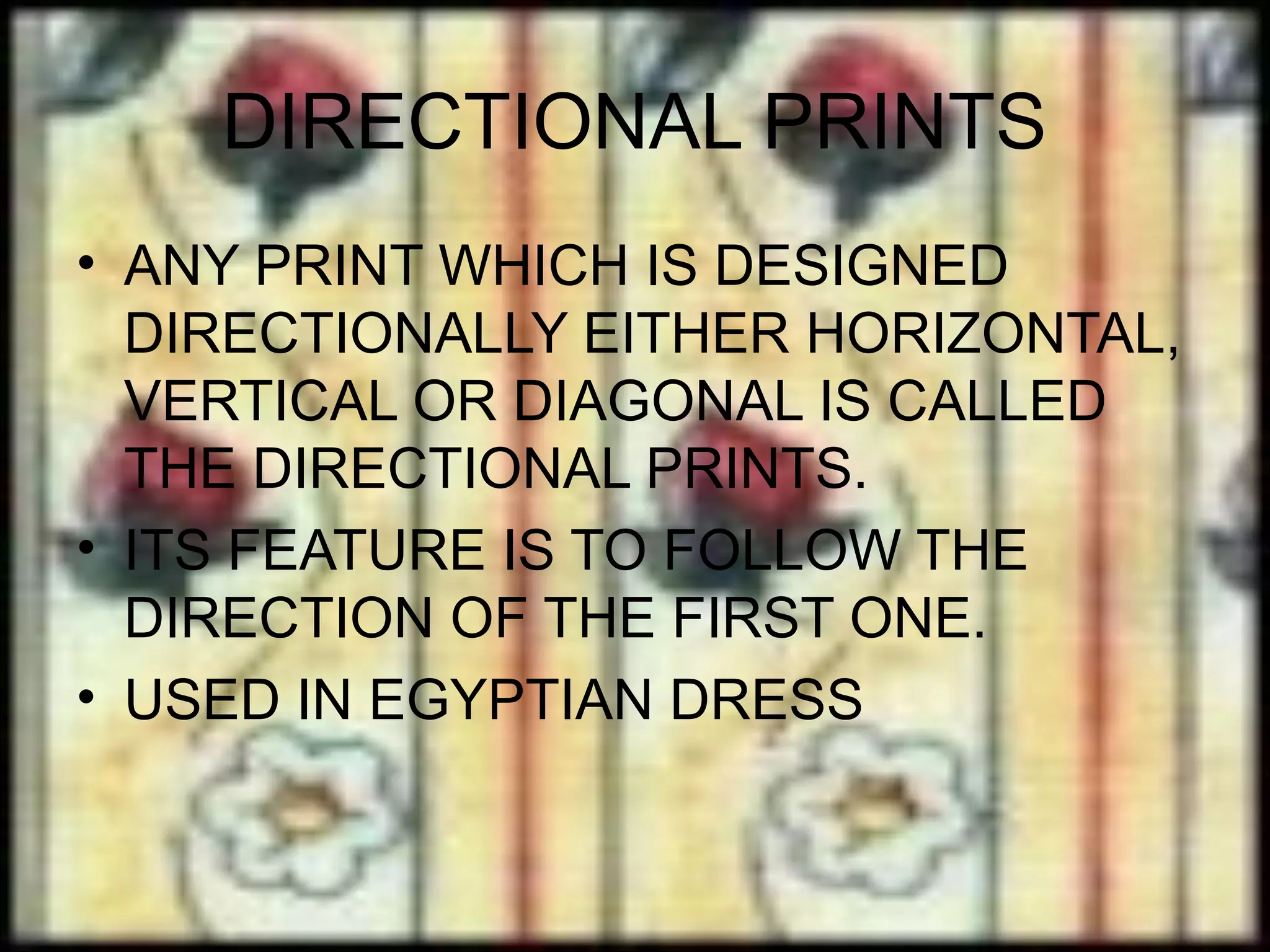 DIRECTIONAL PRINTS
• ANY PRINT WHICH IS DESIGNED
  DIRECTIONALLY EITHER HORIZONTAL,
  VERTICAL OR DIAGONAL IS CALLED
  THE DIRECTIONAL PRINTS.
• ITS FEATURE IS TO FOLLOW THE
  DIRECTION OF THE FIRST ONE.
• USED IN EGYPTIAN DRESS
 