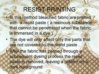 RESIST PRINTING
• In this method bleached fabric are printed
  with a resist paste ( a resinous substance
  that cannot be penetrated when the fabric
  is immersed in a dye ).
• The dye will only affect only the parts that
  are not covered by the resist paste .
• After the fabric has passed through a
  subsequent dyeing process the resist
  paste is removed, leaving a pattern on a
  dark background
 