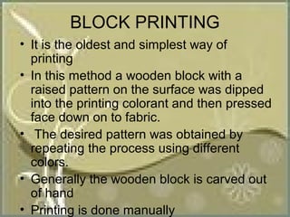 BLOCK PRINTING
• It is the oldest and simplest way of
  printing
• In this method a wooden block with a
  raised pattern on the surface was dipped
  into the printing colorant and then pressed
  face down on to fabric.
• The desired pattern was obtained by
  repeating the process using different
  colors.
• Generally the wooden block is carved out
  of hand
• Printing is done manually
 