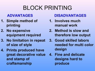 BLOCK PRINTING
     ADVANTAGES                     DISADVANTAGES
1.   Simple method of          1.   Involves much
     printing                       manual work
2.   No expensive              2.   Method is slow and
     equipment required             therefore low output
3.   No limitation in repeat   3.   Good skilled labors
     of size of style               needed for multi color
4.   Prints produced have           design
     great decorative value    4.   Fine and delicate
     and stamp of                   designs hard to
     craftsmanship                  produce
 