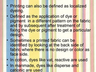 • Printing can also be defined as localized
  dyeing.
• Defined as the application of dye or
  pigment in a different pattern on the fabric
  and by subsequent after treatment of
  fixing the dye or pigment to get a particular
  design.
• Sometimes a printed fabric can be
  identified by looking at the back side of
  fabric where there is no design or color as
  face side.
• In cotton, dyes like vat, reactive are used
• In manmade, dyes like disperse and
  cationic are used
 