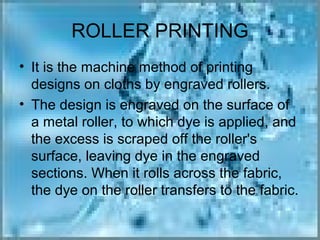ROLLER PRINTING
• It is the machine method of printing
  designs on cloths by engraved rollers.
• The design is engraved on the surface of
  a metal roller, to which dye is applied, and
  the excess is scraped off the roller's
  surface, leaving dye in the engraved
  sections. When it rolls across the fabric,
  the dye on the roller transfers to the fabric.
 