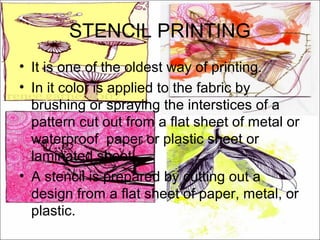 STENCIL PRINTING
• It is one of the oldest way of printing.
• In it color is applied to the fabric by
  brushing or spraying the interstices of a
  pattern cut out from a flat sheet of metal or
  waterproof paper or plastic sheet or
  laminated sheet.
• A stencil is prepared by cutting out a
  design from a flat sheet of paper, metal, or
  plastic.
 