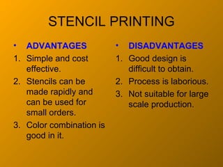STENCIL PRINTING
•  ADVANTAGES             •  DISADVANTAGES
1. Simple and cost        1. Good design is
   effective.                difficult to obtain.
2. Stencils can be        2. Process is laborious.
   made rapidly and       3. Not suitable for large
   can be used for           scale production.
   small orders.
3. Color combination is
   good in it.
 