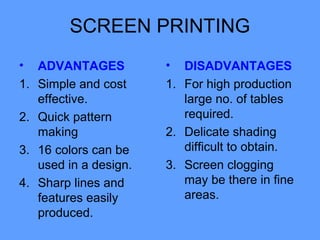 SCREEN PRINTING
•    ADVANTAGES          •  DISADVANTAGES
1.   Simple and cost     1. For high production
     effective.             large no. of tables
2.   Quick pattern          required.
     making              2. Delicate shading
3.   16 colors can be       difficult to obtain.
     used in a design.   3. Screen clogging
4.   Sharp lines and        may be there in fine
     features easily        areas.
     produced.
 