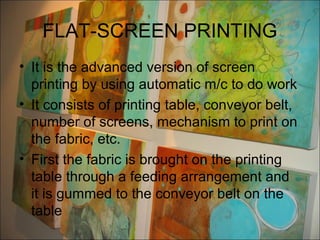 FLAT-SCREEN PRINTING
• It is the advanced version of screen
  printing by using automatic m/c to do work
• It consists of printing table, conveyor belt,
  number of screens, mechanism to print on
  the fabric, etc.
• First the fabric is brought on the printing
  table through a feeding arrangement and
  it is gummed to the conveyor belt on the
  table
 