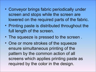 • Conveyor brings fabric periodically under
  screen and stops while the screen are
  lowered on the required parts of the fabric.
• Printing paste is distributed throughout the
  full length of the screen.
• The squeeze is pressed to the screen .
• One or more strokes of the squeeze
  ensure simultaneous printing of the
  pattern by the common action of all
  screens which applies printing paste as
  required by the color in the design.
 