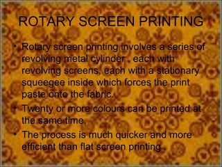 ROTARY SCREEN PRINTING
• Rotary screen printing involves a series of
  revolving metal cylinder , each with
  revolving screens, each with a stationary
  squeegee inside which forces the print
  paste onto the fabric.
• Twenty or more colours can be printed at
  the same time.
• The process is much quicker and more
  efficient than flat screen printing .
 