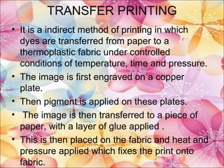 TRANSFER PRINTING
• It is a indirect method of printing in which
  dyes are transferred from paper to a
  thermoplastic fabric under controlled
  conditions of temperature, time and pressure.
• The image is first engraved on a copper
  plate.
• Then pigment is applied on these plates.
• The image is then transferred to a piece of
  paper, with a layer of glue applied .
• This is then placed on the fabric and heat and
  pressure applied which fixes the print onto
  fabric.
 