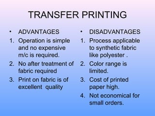 TRANSFER PRINTING
•  ADVANTAGES              •    DISADVANTAGES
1. Operation is simple     1.   Process applicable
   and no expensive             to synthetic fabric
   m/c is required.             like polyester .
2. No after treatment of   2.   Color range is
   fabric required              limited.
3. Print on fabric is of   3.   Cost of printed
   excellent quality            paper high.
                           4.   Not economical for
                                small orders.
 