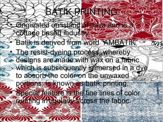 BATIK PRINTING
• Originated on island of Java and is a
  cottage based industry.
• Batik is derived from word “AMBATIK”
• The resist-dyeing process, whereby
  designs are made with wax on a fabric
  which is subsequently immersed in a dye
  to absorb the color on the unwaxed
  portions, is known as batik printing.
• Special feature is the fine lines of color
  running irregularly across the fabric.
 