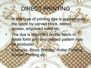 DIRECT PRINTING
•   In this type of printing dye is applied onto
    the fabric by carved block, stencil,
    screen, engraved roller etc.
•   The dye is imprinted on the fabric in
    paste form and any desired pattern may
    be produced
•   Example:-Block Printing, Roller Printing,
    Screen Printing etc.
 