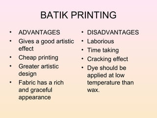 BATIK PRINTING
•   ADVANTAGES              •   DISADVANTAGES
•   Gives a good artistic   •   Laborious
    effect                  •   Time taking
•   Cheap printing          •   Cracking effect
•   Greater artistic        •   Dye should be
    design                      applied at low
•   Fabric has a rich           temperature than
    and graceful                wax.
    appearance
 