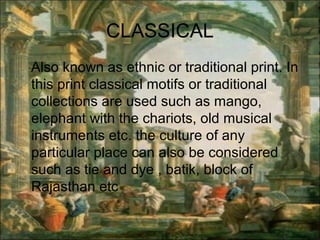 CLASSICAL
Also known as ethnic or traditional print. In
this print classical motifs or traditional
collections are used such as mango,
elephant with the chariots, old musical
instruments etc. the culture of any
particular place can also be considered
such as tie and dye , batik, block of
Rajasthan etc
 