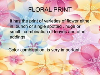 FLORAL PRINT
It has the print of varieties of flower either
in bunch or single spotted , huge or
small , combination of leaves and other
addings.

Color combination is very important.
 