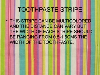 TOOTHPASTE STRIPE
• THIS STRIPE CAN BE MULTICOLORED
  AND THE DISTANCE CAN VARY BUT
  THE WIDTH OF EACH STRIPE SHOULD
  BE RANGING FROM 0.5-1.5CMS THE
  WIDTH OF THE TOOTHPASTE.
 