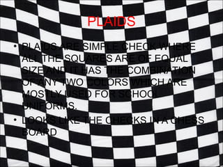 PLAIDS
• PLAIDS ARE SIMPLE CHECK WHERE
  ALL THE SQUARES ARE OF EQUAL
  SIZE AND IT HAS THE COMBINATION
  OF ANY TWO COLORS WHICH ARE
  MOSTLY USED FOR SCHOOL
  UNIFORMS.
• LOOKS LIKE THE CHECKS IN A CHESS
  BOARD
 