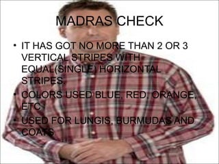 MADRAS CHECK
• IT HAS GOT NO MORE THAN 2 OR 3
  VERTICAL STRIPES WITH
  EQUAL(SINGLE) HORIZONTAL
  STRIPES.
• COLORS USED BLUE, RED, ORANGE,
  ETC
• USED FOR LUNGIS, BURMUDAS AND
  COATS
 