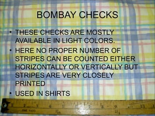 BOMBAY CHECKS
• THESE CHECKS ARE MOSTLY
  AVAILABLE IN LIGHT COLORS.
• HERE NO PROPER NUMBER OF
  STRIPES CAN BE COUNTED EITHER
  HORIZONTALLY OR VERTICALLY BUT
  STRIPES ARE VERY CLOSELY
  PRINTED
• USED IN SHIRTS
 