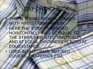 OXFORD CHECK
• THIS IS FOUND IN DARK COLORS
  WITH WHITE COMBINATION.
• HERE THE STRIPES PRINTED
  HORIZONTALLY WILL BE EQUAL TO
  THE STRIPES PRINTED VERTICALLY
  AND AT EQUAL THICKNESS PLACED AT
  EQUIDISTANCE
• USED IN UNIFORMS, MAT, BED
  COVERS, DRAPERIES ETC
 