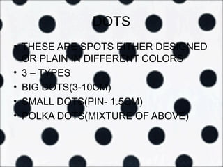 DOTS
• THESE ARE SPOTS EITHER DESIGNED
  OR PLAIN IN DIFFERENT COLORS
• 3 – TYPES
• BIG DOTS(3-10CM)
• SMALL DOTS(PIN- 1.5CM)
• POLKA DOTS(MIXTURE OF ABOVE)
 