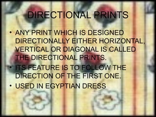 DIRECTIONAL PRINTS
• ANY PRINT WHICH IS DESIGNED
  DIRECTIONALLY EITHER HORIZONTAL,
  VERTICAL OR DIAGONAL IS CALLED
  THE DIRECTIONAL PRINTS.
• ITS FEATURE IS TO FOLLOW THE
  DIRECTION OF THE FIRST ONE.
• USED IN EGYPTIAN DRESS
 