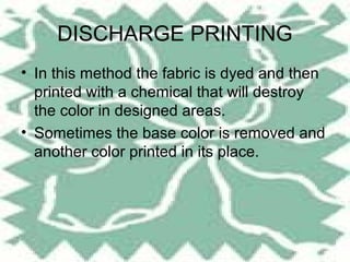 DISCHARGE PRINTING
• In this method the fabric is dyed and then
  printed with a chemical that will destroy
  the color in designed areas.
• Sometimes the base color is removed and
  another color printed in its place.
 
