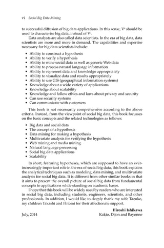 vi Social Big Data Mining
to successful diffusion of big data applications. In this sense, V4
should be
used to characterise big data, instead of V3
.
Data analysts are also called data scientists. In the era of big data, data
scientists are more and more in demand. The capabilities and expertise
necessary for big data scientists include:
• Ability to construct a hypothesis
• Ability to verify a hypothesis
• Ability to mine social data as well as generic Web data
• Ability to process natural language information
• Ability to represent data and knowledge appropriately
• Ability to visualize data and results appropriately
• Ability to use GIS (geographical information systems)
• Knowledge about a wide variety of applications
• Knowledge about scalability
• Knowledge and follow ethics and laws about privacy and security
• Can use security systems
• Can communicate with customers
This book is not necessarily comprehensive according to the above
criteria. Instead, from the viewpoint of social big data, this book focusses
on the basic concepts and the related technologies as follows:
• Big data and social data
• The concept of a hypothesis
• Data mining for making a hypothesis
• Multivariate analysis for verifying the hypothesis
• Web mining and media mining
• Natural language processing
• Social big data applications
• Scalability
In short, featuring hypotheses, which are supposed to have an ever-
increasingly important role in the era of social big data, this book explains
the analytical techniques such as modeling, data mining, and multivariate
analysis for social big data. It is different from other similar books in that
it aims to present the overall picture of social big data from fundamental
concepts to applications while standing on academic bases.
I hope that this book will be widely used by readers who are interested
in social big data, including students, engineers, scientists, and other
professionals. In addition, I would like to deeply thank my wife Tazuko,
my children Takashi and Hitomi for their affectionate support.
Hiroshi Ishikawa
July, 2014 Kakio, Dijon and Bayonne
 