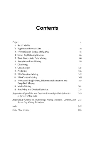 Contents
Preface v
1. Social Media 1
2. Big Data and Social Data 16
3. Hypotheses in the Era of Big Data 46
4. Social Big Data Applications 66
5. Basic Concepts in Data Mining 86
6. Association Rule Mining 99
7. Clustering 111
8. Classification 125
9. Prediction 136
10. Web Structure Mining 149
11. Web Content Mining 165
12. Web Access Log Mining, Information Extraction, and 185
Deep Web Mining
13. Media Mining 201
14. Scalability and Outlier Detection 228
Appendix I: Capabilities and Expertise Required for Data Scientists 243
in the Age of Big Data
Appendix II: Remarks on Relationships Among Structure-, Content-, and 247
Access Log Mining Techniques
Index 249
Color Plate Section 255
 