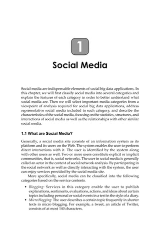 Social Media
Social media are indispensable elements of social big data applications. In
this chapter, we will first classify social media into several categories and
explain the features of each category in order to better understand what
social media are. Then we will select important media categories from a
viewpoint of analysis required for social big data applications, address
representative social media included in each category, and describe the
characteristics of the social media, focusing on the statistics, structures, and
interactions of social media as well as the relationships with other similar
social media.
1.1 What are Social Media?
Generally, a social media site consists of an information system as its
platform and its users on the Web. The system enables the user to perform
direct interactions with it. The user is identified by the system along
with other users as well. Two or more users constitute explicit or implicit
communities, that is, social networks. The user in social media is generally
called an actor in the context of social network analysis. By participating in
the social network as well as directly interacting with the system, the user
can enjoy services provided by the social media site.
More specifically, social media can be classified into the following
categories based on the service contents.
• Blogging: Services in this category enable the user to publish
explanations, sentiments, evaluations, actions, and ideas about certain
topics including personal or social events in a text in the style of a diary.
• Micro blogging: The user describes a certain topic frequently in shorter
texts in micro blogging. For example, a tweet, an article of Twitter,
consists of at most 140 characters.
1
 